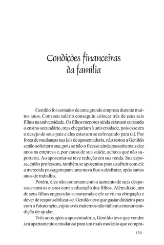 Evangelho e Família




                Condições financeiras
                     da família


       Genildo foi contador de uma grande empresa durante mui-
tos anos. Com seu salário conseguiu colocar três de seus seis
filhos na universidade. Os filhos menores ainda estavam cursando
o ensino secundário, mas chegariam à universidade, pois esse era
o desejo de seus pais e eles estavam se esforçando para tal. Por
força de mudanças nas leis de aposentadoria, não restou a Genildo
senão solicitar a sua, pois se não o fizesse ainda passaria mais dez
anos na empresa e, por causa de sua saúde, achava que não su-
portaria. Ao aposentar-se teve redução em sua renda. Sua espo-
sa, então professora, também se aposentou para usufruir com ele
a merecida passagem para uma nova fase a desfrutar, após tantos
anos de trabalho.
       Porém, eles não contavam com o aumento de suas despe-
sas e com os custos com a educação dos filhos. Além disso, um
de seus filhos engravidou a namorada e ele se viu na obrigação e
dever de responsabilizar-se. Genildo teve que gastar dinheiro para
com o futuro neto, cujos avós maternos não tinham a menor con-
dição de ajudar.
       Três anos após a aposentadoria, Genildo teve que vender
seu apartamento e mudar-se para um mais modesto que compra-
                                                               139
 
