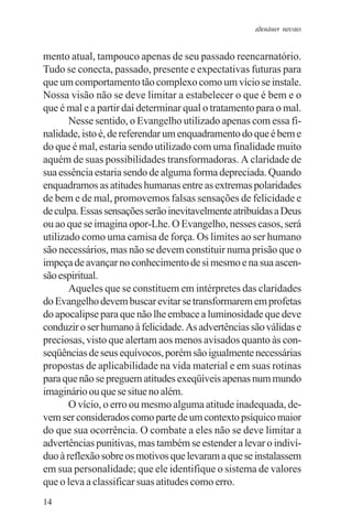 adenáuer novaes


mento atual, tampouco apenas de seu passado reencarnatório.
Tudo se conecta, passado, presente e expectativas futuras para
que um comportamento tão complexo como um vício se instale.
Nossa visão não se deve limitar a estabelecer o que é bem e o
que é mal e a partir daí determinar qual o tratamento para o mal.
       Nesse sentido, o Evangelho utilizado apenas com essa fi-
nalidade, isto é, de referendar um enquadramento do que é bem e
do que é mal, estaria sendo utilizado com uma finalidade muito
aquém de suas possibilidades transformadoras. A claridade de
sua essência estaria sendo de alguma forma depreciada. Quando
enquadramos as atitudes humanas entre as extremas polaridades
de bem e de mal, promovemos falsas sensações de felicidade e
de culpa. Essas sensações serão inevitavelmente atribuídas a Deus
ou ao que se imagina opor-Lhe. O Evangelho, nesses casos, será
utilizado como uma camisa de força. Os limites ao ser humano
são necessários, mas não se devem constituir numa prisão que o
impeça de avançar no conhecimento de si mesmo e na sua ascen-
são espiritual.
       Aqueles que se constituem em intérpretes das claridades
do Evangelho devem buscar evitar se transformarem em profetas
do apocalipse para que não lhe embace a luminosidade que deve
conduzir o ser humano à felicidade. As advertências são válidas e
preciosas, visto que alertam aos menos avisados quanto às con-
seqüências de seus equívocos, porém são igualmente necessárias
propostas de aplicabilidade na vida material e em suas rotinas
para que não se preguem atitudes exeqüíveis apenas num mundo
imaginário ou que se situe no além.
       O vício, o erro ou mesmo alguma atitude inadequada, de-
vem ser considerados como parte de um contexto psíquico maior
do que sua ocorrência. O combate a eles não se deve limitar a
advertências punitivas, mas também se estender a levar o indiví-
duo à reflexão sobre os motivos que levaram a que se instalassem
em sua personalidade; que ele identifique o sistema de valores
que o leva a classificar suas atitudes como erro.
14
 