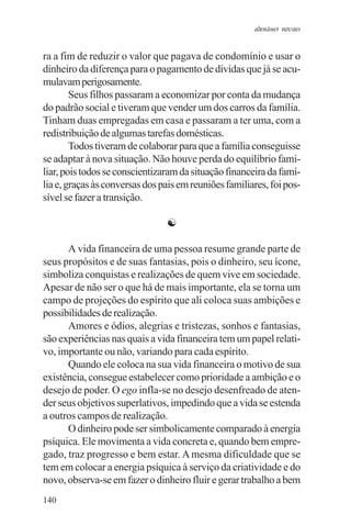adenáuer novaes


ra a fim de reduzir o valor que pagava de condomínio e usar o
dinheiro da diferença para o pagamento de dívidas que já se acu-
mulavam perigosamente.
        Seus filhos passaram a economizar por conta da mudança
do padrão social e tiveram que vender um dos carros da família.
Tinham duas empregadas em casa e passaram a ter uma, com a
redistribuição de algumas tarefas domésticas.
        Todos tiveram de colaborar para que a família conseguisse
se adaptar à nova situação. Não houve perda do equilíbrio fami-
liar, pois todos se conscientizaram da situação financeira da famí-
lia e, graças às conversas dos pais em reuniões familiares, foi pos-
sível se fazer a transição.

                                ☯

      A vida financeira de uma pessoa resume grande parte de
seus propósitos e de suas fantasias, pois o dinheiro, seu ícone,
simboliza conquistas e realizações de quem vive em sociedade.
Apesar de não ser o que há de mais importante, ela se torna um
campo de projeções do espírito que ali coloca suas ambições e
possibilidades de realização.
      Amores e ódios, alegrias e tristezas, sonhos e fantasias,
são experiências nas quais a vida financeira tem um papel relati-
vo, importante ou não, variando para cada espírito.
      Quando ele coloca na sua vida financeira o motivo de sua
existência, consegue estabelecer como prioridade a ambição e o
desejo de poder. O ego infla-se no desejo desenfreado de aten-
der seus objetivos superlativos, impedindo que a vida se estenda
a outros campos de realização.
      O dinheiro pode ser simbolicamente comparado à energia
psíquica. Ele movimenta a vida concreta e, quando bem empre-
gado, traz progresso e bem estar. A mesma dificuldade que se
tem em colocar a energia psíquica à serviço da criatividade e do
novo, observa-se em fazer o dinheiro fluir e gerar trabalho a bem
140
 