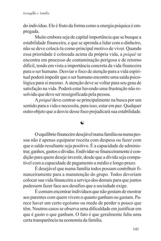 Evangelho e Família


do indivíduo. Ele é fruto da forma como a energia psíquica é em-
pregada.
       Muito embora seja de capital importância que se busque a
estabilidade financeira, e que se aprenda a lidar com o dinheiro,
não se deve colocá-la como principal motivo de viver. Quando
essa prioridade é colocada acima da própria vida, a psiquê se
encontra em processo de contaminação perigosa e de retorno
difícil, tendo em vista a importância concreta da vida financeira
para o ser humano. Desviar o foco de atenção para a vida espiri-
tual poderá impedir que o ser humano encontre uma saída psico-
lógica para si mesmo. A atenção deve se voltar para seu grau de
satisfação na vida. Poderá estar havendo uma frustração não re-
solvida que deve ser ressignificada pela pessoa.
       A psiquê deve centrar-se principalmente na busca por um
sentido para a vida e necessita, para isso, estar em paz. Qualquer
outro objeto que a desvie desse foco prejudicará sua estabilidade.

                                ☯

        O equilíbrio financeiro desejável numa família ou numa pes-
soa não é apenas equiparar receita com despesa ou fazer com
que o saldo resultante seja positivo. É a capacidade de adminis-
trar, ganhos, gastos e dívidas. Endividar-se financeiramente é con-
dição para quem deseje investir, desde que a dívida seja compa-
tível com a capacidade de pagamento a médio e longo prazo.
        É desejável que numa família todos possam contribuir fi-
nanceiramente para a manutenção do grupo. Todos deveriam
colocar sua vida financeira a serviço dos demais para que juntos
pudessem fazer face aos desafios que a sociedade exige.
        É comum encontrar indivíduos que não gostam de mostrar
aos parentes com quem vivem o quanto ganham ou gastam. Pa-
rece haver um certo egoísmo ou medo de perder o pouco que
têm. Noutros casos se observa uma dificuldade em justificar em
que é gasto o que ganham. O fato é que geralmente falta uma
certa transparência na economia da família.
                                                              141
 