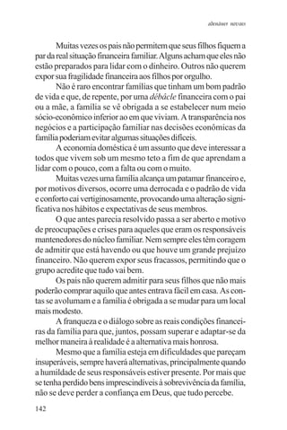 adenáuer novaes


       Muitas vezes os pais não permitem que seus filhos fiquem a
par da real situação financeira familiar. Alguns acham que eles não
estão preparados para lidar com o dinheiro. Outros não querem
expor sua fragilidade financeira aos filhos por orgulho.
       Não é raro encontrar famílias que tinham um bom padrão
de vida e que, de repente, por uma débâcle financeira com o pai
ou a mãe, a família se vê obrigada a se estabelecer num meio
sócio-econômico inferior ao em que viviam. A transparência nos
negócios e a participação familiar nas decisões econômicas da
família poderiam evitar algumas situações difíceis.
       A economia doméstica é um assunto que deve interessar a
todos que vivem sob um mesmo teto a fim de que aprendam a
lidar com o pouco, com a falta ou com o muito.
       Muitas vezes uma família alcança um patamar financeiro e,
por motivos diversos, ocorre uma derrocada e o padrão de vida
e conforto cai vertiginosamente, provocando uma alteração signi-
ficativa nos hábitos e expectativas de seus membros.
       O que antes parecia resolvido passa a ser aberto e motivo
de preocupações e crises para aqueles que eram os responsáveis
mantenedores do núcleo familiar. Nem sempre eles têm coragem
de admitir que está havendo ou que houve um grande prejuízo
financeiro. Não querem expor seus fracassos, permitindo que o
grupo acredite que tudo vai bem.
       Os pais não querem admitir para seus filhos que não mais
poderão comprar aquilo que antes entrava fácil em casa. As con-
tas se avolumam e a família é obrigada a se mudar para um local
mais modesto.
       A franqueza e o diálogo sobre as reais condições financei-
ras da família para que, juntos, possam superar e adaptar-se da
melhor maneira à realidade é a alternativa mais honrosa.
       Mesmo que a família esteja em dificuldades que pareçam
insuperáveis, sempre haverá alternativas, principalmente quando
a humildade de seus responsáveis estiver presente. Por mais que
se tenha perdido bens imprescindíveis à sobrevivência da família,
não se deve perder a confiança em Deus, que tudo percebe.
142
 