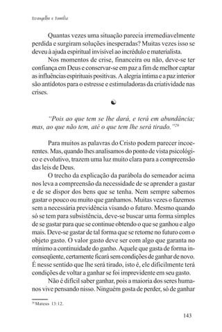 Evangelho e Família


       Quantas vezes uma situação parecia irremediavelmente
perdida e surgiram soluções inesperadas? Muitas vezes isso se
deveu à ajuda espiritual invisível ao incrédulo e materialista.
       Nos momentos de crise, financeira ou não, deve-se ter
confiança em Deus e conservar-se em paz a fim de melhor captar
as influências espirituais positivas. A alegria íntima e a paz interior
são antídotos para o estresse e estimuladoras da criatividade nas
crises.
                                  ☯

     “Pois ao que tem se lhe dará, e terá em abundância;
mas, ao que não tem, até o que tem lhe será tirado.”29

       Para muitos as palavras do Cristo podem parecer incoe-
rentes. Mas, quando lhes analisamos do ponto de vista psicológi-
co e evolutivo, trazem uma luz muito clara para a compreensão
das leis de Deus.
       O trecho da explicação da parábola do semeador acima
nos leva a compreensão da necessidade de se aprender a gastar
e de se dispor dos bens que se tenha. Nem sempre sabemos
gastar o pouco ou muito que ganhamos. Muitas vezes o fazemos
sem a necessária previdência visando o futuro. Mesmo quando
só se tem para subsistência, deve-se buscar uma forma simples
de se gastar para que se continue obtendo o que se ganhou e algo
mais. Deve-se gastar de tal forma que se retorne no futuro com o
objeto gasto. O valor gasto deve ser com algo que garanta no
mínimo a continuidade do ganho. Aquele que gasta de forma in-
conseqüente, certamente ficará sem condições de ganhar de novo.
É nesse sentido que lhe será tirado, isto é, ele dificilmente terá
condições de voltar a ganhar se foi imprevidente em seu gasto.
       Não é difícil saber ganhar, pois a maioria dos seres huma-
nos vive pensando nisso. Ninguém gosta de perder, só de ganhar
29
     Mateus 13:12.

                                                                 143
 