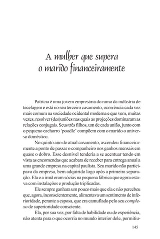 Evangelho e Família




             A mulher que supera
           o marido financeiramente


       Patrícia é uma jovem empresária do ramo da indústria de
tecelagem e está no seu terceiro casamento, ocorrência cada vez
mais comum na sociedade ocidental moderna e que vem, muitas
vezes, resolver (des)uniões nas quais as projeções dominaram as
relações conjugais. Seus três filhos, um de cada união, junto com
o pequeno cachorro ‘poodle’ compõem com o marido o univer-
so doméstico.
       No quinto ano do atual casamento, ascendeu financeira-
mente a ponto de passar o companheiro nos ganhos mensais em
quase o dobro. Esse desnível tenderia a se acentuar tendo em
vista as encomendas que acabara de receber para entrega anual a
uma grande empresa na capital paulista. Seu marido não partici-
pava da empresa, bem adquirido logo após a primeira separa-
ção. Ela e a irmã eram sócias na pequena fábrica que agora esta-
va com instalações e produção triplicadas.
       Ele sempre ganhara um pouco mais que ela e não percebeu
que, agora, inconscientemente, alimentava um sentimento de infe-
rioridade, perante a esposa, que era camuflado pelo seu comple-
xo de superioridade consciente.
       Ela, por sua vez, por falta de habilidade ou de experiência,
não atenta para o que ocorria no mundo interior dele, permitiu-
                                                              145
 