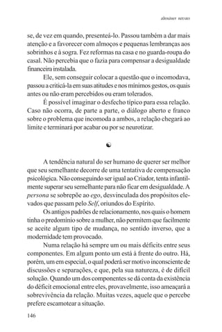 adenáuer novaes


se, de vez em quando, presenteá-lo. Passou também a dar mais
atenção e a favorecer com almoços e pequenas lembranças aos
sobrinhos e à sogra. Fez reformas na casa e no guarda-roupa do
casal. Não percebia que o fazia para compensar a desigualdade
financeira instalada.
       Ele, sem conseguir colocar a questão que o incomodava,
passou a criticá-la em suas atitudes e nos mínimos gestos, os quais
antes ou não eram percebidos ou eram tolerados.
       É possível imaginar o desfecho típico para essa relação.
Caso não ocorra, de parte a parte, o diálogo aberto e franco
sobre o problema que incomoda a ambos, a relação chegará ao
limite e terminará por acabar ou por se neurotizar.

                                ☯

       A tendência natural do ser humano de querer ser melhor
que seu semelhante decorre de uma tentativa de compensação
psicológica. Não conseguindo ser igual ao Criador, tenta infantil-
mente superar seu semelhante para não ficar em desigualdade. A
persona se sobrepõe ao ego, desvinculada dos propósitos ele-
vados que passam pelo Self, oriundos do Espírito.
       Os antigos padrões de relacionamento, nos quais o homem
tinha o predomínio sobre a mulher, não permitem que facilmente
se aceite algum tipo de mudança, no sentido inverso, que a
modernidade tem provocado.
       Numa relação há sempre um ou mais déficits entre seus
componentes. Em algum ponto um está à frente do outro. Há,
porém, um em especial, o qual poderá ser motivo inconsciente de
discussões e separações, e que, pela sua natureza, é de difícil
solução. Quando um dos componentes se dá conta da existência
do déficit emocional entre eles, provavelmente, isso ameaçará a
sobrevivência da relação. Muitas vezes, aquele que o percebe
prefere escamotear a situação.
146
 