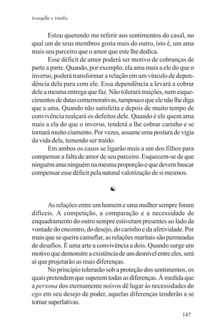 Evangelho e Família


       Estou querendo me referir aos sentimentos do casal, no
qual um de seus membros gosta mais do outro, isto é, um ama
mais seu parceiro que o amor que este lhe dedica.
       Esse déficit de amor poderá ser motivo de cobranças de
parte a parte. Quando, por exemplo, ela ama mais a ele do que o
inverso, poderá transformar a relação em um vínculo de depen-
dência dela para com ele. Essa dependência a levará a cobrar
dele a mesma entrega que faz. Não tolerará traições, nem esque-
cimentos de datas comemorativas, tampouco que ele não lhe diga
que a ama. Quando não satisfeita e depois de muito tempo de
convivência realçará os defeitos dele. Quando é ele quem ama
mais a ela do que o inverso, tenderá a lhe cobrar carinho e se
tornará muito ciumento. Por vezes, assume uma postura de vigia
da vida dela, temendo ser traído.
       Em ambos os casos se ligarão mais a um dos filhos para
compensar a falta de amor de seu parceiro. Esquecem-se de que
ninguém ama ninguém na mesma proporção e que devem buscar
compensar esse déficit pela natural valorização de si mesmos.

                               ☯

       As relações entre um homem e uma mulher sempre foram
difíceis. A competição, a comparação e a necessidade de
enquadramento do outro sempre estiveram presentes ao lado da
vontade do encontro, do desejo, do carinho e da afetividade. Por
mais que se queira camuflar, as relações maritais são permeadas
de desafios. É uma arte a convivência a dois. Quando surge um
motivo que demonstre a existência de um desnível entre eles, será
aí que projetarão as reais diferenças.
       No princípio tolerarão sob a proteção dos sentimentos, os
quais pretendem que superem todas as diferenças. À medida que
a persona dos eternamente noivos dê lugar às necessidades do
ego em seu desejo de poder, aquelas diferenças tenderão a se
tornar superlativas.
                                                            147
 