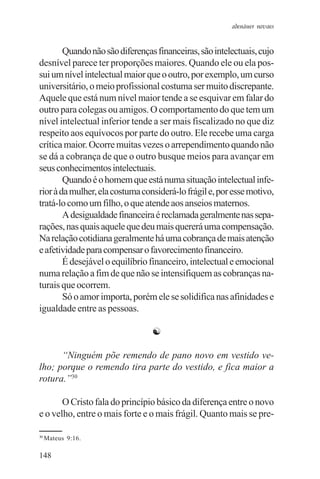 adenáuer novaes


        Quando não são diferenças financeiras, são intelectuais, cujo
desnível parece ter proporções maiores. Quando ele ou ela pos-
sui um nível intelectual maior que o outro, por exemplo, um curso
universitário, o meio profissional costuma ser muito discrepante.
Aquele que está num nível maior tende a se esquivar em falar do
outro para colegas ou amigos. O comportamento do que tem um
nível intelectual inferior tende a ser mais fiscalizado no que diz
respeito aos equívocos por parte do outro. Ele recebe uma carga
crítica maior. Ocorre muitas vezes o arrependimento quando não
se dá a cobrança de que o outro busque meios para avançar em
seus conhecimentos intelectuais.
        Quando é o homem que está numa situação intelectual infe-
rior à da mulher, ela costuma considerá-lo frágil e, por esse motivo,
tratá-lo como um filho, o que atende aos anseios maternos.
        A desigualdade financeira é reclamada geralmente nas sepa-
rações, nas quais aquele que deu mais quererá uma compensação.
Na relação cotidiana geralmente há uma cobrança de mais atenção
e afetividade para compensar o favorecimento financeiro.
        É desejável o equilíbrio financeiro, intelectual e emocional
numa relação a fim de que não se intensifiquem as cobranças na-
turais que ocorrem.
        Só o amor importa, porém ele se solidifica nas afinidades e
igualdade entre as pessoas.

                                 ☯

      “Ninguém põe remendo de pano novo em vestido ve-
lho; porque o remendo tira parte do vestido, e fica maior a
rotura.”30

       O Cristo fala do princípio básico da diferença entre o novo
e o velho, entre o mais forte e o mais frágil. Quanto mais se pre-

30
     Mateus 9:16.

148
 