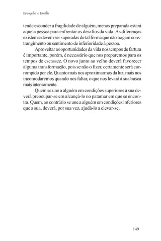 Evangelho e Família


tende esconder a fragilidade de alguém, menos preparada estará
aquela pessoa para enfrentar os desafios da vida. As diferenças
existem e devem ser superadas de tal forma que não tragam cons-
trangimento ou sentimento de inferioridade à pessoa.
       Aproveitar as oportunidades da vida nos tempos de fartura
é importante, porém, é necessário que nos preparemos para os
tempos de escassez. O novo junto ao velho deverá favorecer
alguma transformação, pois se não o fizer, certamente será cor-
rompido por ele. Quanto mais nos aproximarmos da luz, mais nos
incomodaremos quando nos faltar, o que nos levará à sua busca
mais intensamente.
       Quem se une a alguém em condições superiores à sua de-
verá preocupar-se em alcançá-lo no patamar em que se encon-
tra. Quem, ao contrário se une a alguém em condições inferiores
que a sua, deverá, por sua vez, ajudá-lo a elevar-se.




                                                           149
 