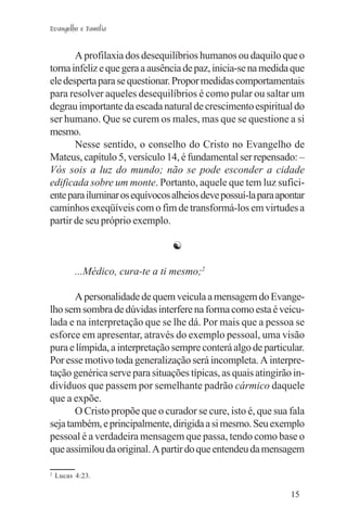 Evangelho e Família


       A profilaxia dos desequilíbrios humanos ou daquilo que o
torna infeliz e que gera a ausência de paz, inicia-se na medida que
ele desperta para se questionar. Propor medidas comportamentais
para resolver aqueles desequilíbrios é como pular ou saltar um
degrau importante da escada natural de crescimento espiritual do
ser humano. Que se curem os males, mas que se questione a si
mesmo.
       Nesse sentido, o conselho do Cristo no Evangelho de
Mateus, capítulo 5, versículo 14, é fundamental ser repensado: –
Vós sois a luz do mundo; não se pode esconder a cidade
edificada sobre um monte. Portanto, aquele que tem luz sufici-
ente para iluminar os equívocos alheios deve possuí-la para apontar
caminhos exeqüíveis com o fim de transformá-los em virtudes a
partir de seu próprio exemplo.

                                 ☯

          ...Médico, cura-te a ti mesmo;2

       A personalidade de quem veicula a mensagem do Evange-
lho sem sombra de dúvidas interfere na forma como esta é veicu-
lada e na interpretação que se lhe dá. Por mais que a pessoa se
esforce em apresentar, através do exemplo pessoal, uma visão
pura e límpida, a interpretação sempre conterá algo de particular.
Por esse motivo toda generalização será incompleta. A interpre-
tação genérica serve para situações típicas, as quais atingirão in-
divíduos que passem por semelhante padrão cármico daquele
que a expõe.
       O Cristo propõe que o curador se cure, isto é, que sua fala
seja também, e principalmente, dirigida a si mesmo. Seu exemplo
pessoal é a verdadeira mensagem que passa, tendo como base o
que assimilou da original. A partir do que entendeu da mensagem

2
    Lucas 4:23.

                                                               15
 