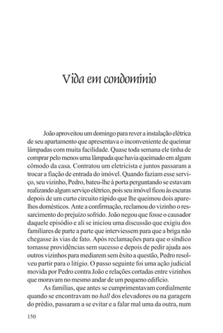 adenáuer novaes




              Vida em condomínio


       João aproveitou um domingo para rever a instalação elétrica
de seu apartamento que apresentava o inconveniente de queimar
lâmpadas com muita facilidade. Quase toda semana ele tinha de
comprar pelo menos uma lâmpada que havia queimado em algum
cômodo da casa. Contratou um eletricista e juntos passaram a
trocar a fiação de entrada do imóvel. Quando faziam esse servi-
ço, seu vizinho, Pedro, bateu-lhe à porta perguntando se estavam
realizando algum serviço elétrico, pois seu imóvel ficou às escuras
depois de um curto circuito rápido que lhe queimou dois apare-
lhos domésticos. Ante a confirmação, reclamou do vizinho o res-
sarcimento do prejuízo sofrido. João negou que fosse o causador
daquele episódio e ali se iniciou uma discussão que exigiu dos
familiares de parte a parte que interviessem para que a briga não
chegasse às vias de fato. Após reclamações para que o síndico
tomasse providências sem sucesso e depois de pedir ajuda aos
outros vizinhos para mediarem sem êxito a questão, Pedro resol-
veu partir para o litígio. O passo seguinte foi uma ação judicial
movida por Pedro contra João e relações cortadas entre vizinhos
que moravam no mesmo andar de um pequeno edifício.
       As famílias, que antes se cumprimentavam cordialmente
quando se encontravam no hall dos elevadores ou na garagem
do prédio, passaram a se evitar e a falar mal uma da outra, num
150
 