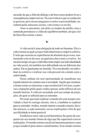 Evangelho e Família


atestado de que a falta de diálogo e de bom senso podem levar a
conseqüências imprevisíveis. Na convivência é que se conhecem
as pessoas, pois nesses pequenos eventos a personalidade, en-
coberta pelas máscaras sociais, vem à tona e se revela.
      Anos se passaram, um deles se mudou do prédio, mas a
contenda permanece e a falta de equilíbrio também, até que a lei
de Deus lhes ensine o amor.

                                 ☯

       A vida social é uma obrigação de todo ser humano. Ela é a
vida externa na qual a psiquê individual tenta se impor à coletiva.
É nela que ocorrem as experiências do domínio da persona, con-
trastando com as de casa, na qual prevalece mais a sombra. Ao
mesmo tempo em que o indivíduo tenta impor sua individualidade
na vida social, ele também tem dificuldade em ser diferente dos
outros. Ele se iguala para ser inserido. Vive um desafio: ser indivi-
dual no coletivo e realizar sua vida pessoal em contato com a
coletividade.
       Nesse embate ele terá oportunidade de manifestar seu
mundo interior no contato com a sociedade. Aquilo que construir,
a forma como se relacionar, o que receberá do Universo, as pro-
vas e expiações pelas quais venha a passar, serão reflexos de seu
mundo interior. A vida em sociedade será seu campo de proje-
ções, do qual se utilizará para se entender.
       Por mais que tente explicar o mundo ele será sempre con-
vidado a fazê-lo consigo mesmo, isto é, a também se explicar
para se entender. Ambos, mundo interno e mundo externo, deve-
rão merecer, a cada momento, novas explicações a fim de que
sua felicidade se torne possível.
       Estabelecer uma vida social harmônica faz parte da con-
quista em seu mundo íntimo de algo que lhe capacitará a novas
realizações. O mundo externo social em harmonia promove uma
psiquê saudável para outros cometimentos. Esse estado externo
                                                                151
 