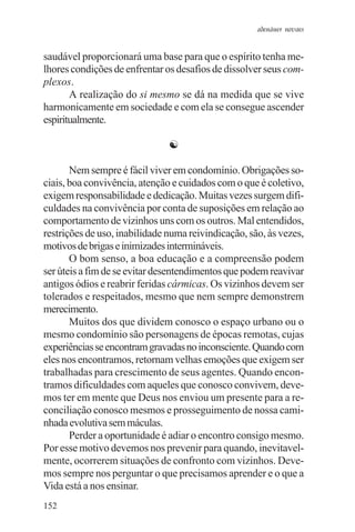 adenáuer novaes


saudável proporcionará uma base para que o espírito tenha me-
lhores condições de enfrentar os desafios de dissolver seus com-
plexos.
       A realização do si mesmo se dá na medida que se vive
harmonicamente em sociedade e com ela se consegue ascender
espiritualmente.

                               ☯

       Nem sempre é fácil viver em condomínio. Obrigações so-
ciais, boa convivência, atenção e cuidados com o que é coletivo,
exigem responsabilidade e dedicação. Muitas vezes surgem difi-
culdades na convivência por conta de suposições em relação ao
comportamento de vizinhos uns com os outros. Mal entendidos,
restrições de uso, inabilidade numa reivindicação, são, às vezes,
motivos de brigas e inimizades intermináveis.
       O bom senso, a boa educação e a compreensão podem
ser úteis a fim de se evitar desentendimentos que podem reavivar
antigos ódios e reabrir feridas cármicas. Os vizinhos devem ser
tolerados e respeitados, mesmo que nem sempre demonstrem
merecimento.
       Muitos dos que dividem conosco o espaço urbano ou o
mesmo condomínio são personagens de épocas remotas, cujas
experiências se encontram gravadas no inconsciente. Quando com
eles nos encontramos, retornam velhas emoções que exigem ser
trabalhadas para crescimento de seus agentes. Quando encon-
tramos dificuldades com aqueles que conosco convivem, deve-
mos ter em mente que Deus nos enviou um presente para a re-
conciliação conosco mesmos e prosseguimento de nossa cami-
nhada evolutiva sem máculas.
       Perder a oportunidade é adiar o encontro consigo mesmo.
Por esse motivo devemos nos prevenir para quando, inevitavel-
mente, ocorrerem situações de confronto com vizinhos. Deve-
mos sempre nos perguntar o que precisamos aprender e o que a
Vida está a nos ensinar.
152
 