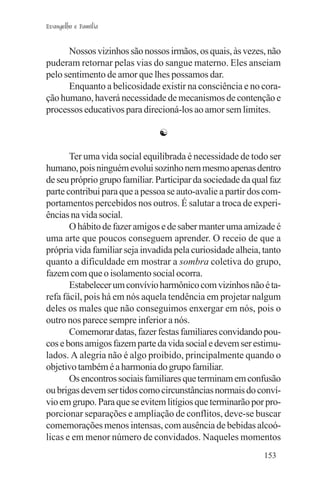 Evangelho e Família


      Nossos vizinhos são nossos irmãos, os quais, às vezes, não
puderam retornar pelas vias do sangue materno. Eles anseiam
pelo sentimento de amor que lhes possamos dar.
      Enquanto a belicosidade existir na consciência e no cora-
ção humano, haverá necessidade de mecanismos de contenção e
processos educativos para direcioná-los ao amor sem limites.

                               ☯

       Ter uma vida social equilibrada é necessidade de todo ser
humano, pois ninguém evolui sozinho nem mesmo apenas dentro
de seu próprio grupo familiar. Participar da sociedade da qual faz
parte contribui para que a pessoa se auto-avalie a partir dos com-
portamentos percebidos nos outros. É salutar a troca de experi-
ências na vida social.
       O hábito de fazer amigos e de saber manter uma amizade é
uma arte que poucos conseguem aprender. O receio de que a
própria vida familiar seja invadida pela curiosidade alheia, tanto
quanto a dificuldade em mostrar a sombra coletiva do grupo,
fazem com que o isolamento social ocorra.
       Estabelecer um convívio harmônico com vizinhos não é ta-
refa fácil, pois há em nós aquela tendência em projetar nalgum
deles os males que não conseguimos enxergar em nós, pois o
outro nos parece sempre inferior a nós.
       Comemorar datas, fazer festas familiares convidando pou-
cos e bons amigos fazem parte da vida social e devem ser estimu-
lados. A alegria não é algo proibido, principalmente quando o
objetivo também é a harmonia do grupo familiar.
       Os encontros sociais familiares que terminam em confusão
ou brigas devem ser tidos como circunstâncias normais do conví-
vio em grupo. Para que se evitem litígios que terminarão por pro-
porcionar separações e ampliação de conflitos, deve-se buscar
comemorações menos intensas, com ausência de bebidas alcoó-
licas e em menor número de convidados. Naqueles momentos
                                                             153
 