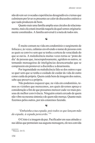adenáuer novaes


não devem ser evocadas experiências desagradáveis e temas que
culminem por levar os presentes ao calor de discussões estéreis e
que nada produzem de bom.
      Quanto mais uma família amplia seus círculos de relaciona-
mento, mais ela estará inserida naquela da qual somos originaria-
mente constituídos. A família universal é a meta de todos nós.

                               ☯

      É muito comum na vida em condomínio o surgimento de
fofocas e, às vezes, calúnias envolvendo o nome de pessoas com
as quais se convive sem que se tenha a certeza da veracidade do
que se ouviu. A maledicência muitas vezes torna-se ‘prato do
dia’ de pessoas que, inescrupulosamente, agridem os outros, se
tornando mensageiras de inteligências desencarnadas que se
comprazem em promover a discórdia e a desarmonia.
      Por ingenuidade ou maledicência fala-se dos outros o que
se quer sem que se tenha o cuidado de cuidar da vida do outro
como cuida da própria. Quem cuida bem da imagem dos outros,
sabe que preserva a própria.
      Não podemos esquecer que, na vida em condomínio, te-
mos os vizinhos que merecemos, aos quais devemos apreço e
consideração a fim de que possamos merecer cada vez mais pes-
soas de melhor convivência. Ninguém estará cercado de quem
não vibre na mesma sintonia e de quem não mereça. Quanto mais
fizermos pelos outros, por nós estaremos fazendo.
                               ☯
      “Embainha a tua espada; pois todos os que lançam mão
da espada, à espada perecerão.”31
      O Cristo é a imagem da paz. Pacificador em suas atitudes e
nas idéias que permeiam sua augusta mensagem, ele nos convida

31
     Mateus 26:52.

154
 