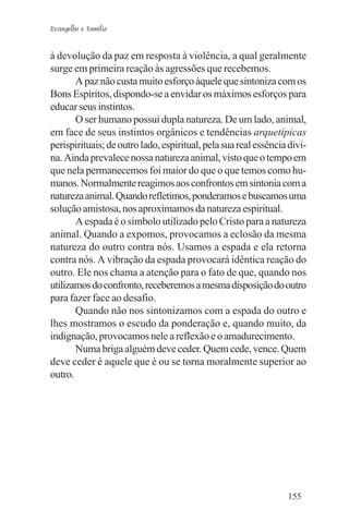Evangelho e Família


à devolução da paz em resposta à violência, a qual geralmente
surge em primeira reação às agressões que recebemos.
       A paz não custa muito esforço àquele que sintoniza com os
Bons Espíritos, dispondo-se a envidar os máximos esforços para
educar seus instintos.
       O ser humano possui dupla natureza. De um lado, animal,
em face de seus instintos orgânicos e tendências arquetípicas
perispirituais; de outro lado, espiritual, pela sua real essência divi-
na. Ainda prevalece nossa natureza animal, visto que o tempo em
que nela permanecemos foi maior do que o que temos como hu-
manos. Normalmente reagimos aos confrontos em sintonia com a
natureza animal. Quando refletimos, ponderamos e buscamos uma
solução amistosa, nos aproximamos da natureza espiritual.
       A espada é o símbolo utilizado pelo Cristo para a natureza
animal. Quando a expomos, provocamos a eclosão da mesma
natureza do outro contra nós. Usamos a espada e ela retorna
contra nós. A vibração da espada provocará idêntica reação do
outro. Ele nos chama a atenção para o fato de que, quando nos
utilizamos do confronto, receberemos a mesma disposição do outro
para fazer face ao desafio.
       Quando não nos sintonizamos com a espada do outro e
lhes mostramos o escudo da ponderação e, quando muito, da
indignação, provocamos nele a reflexão e o amadurecimento.
       Numa briga alguém deve ceder. Quem cede, vence. Quem
deve ceder é aquele que é ou se torna moralmente superior ao
outro.




                                                                 155
 