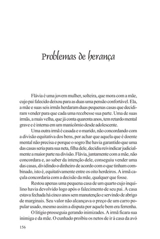 adenáuer novaes




             Problemas de herança


       Flávia é uma jovem mulher, solteira, que mora com a mãe,
cujo pai falecido deixou para as duas uma pensão confortável. Ela,
a mãe e suas seis irmãs herdaram duas pequenas casas que decidi-
ram vender para que cada uma recebesse sua parte. Uma de suas
irmãs, a mais velha, que já conta quarenta anos, tem retardo mental
grave e é interna em um manicômio desde adolescente.
       Uma outra irmã é casada e o marido, não concordando com
a divisão equitativa dos bens, por achar que aquela que é doente
mental não precisa e porque o sogro lhe havia garantido que uma
das casas seria para sua neta, filha dele, decidiu reivindicar judicial-
mente a maior parte na divisão. Flávia, juntamente com a mãe, não
concordara e, ao saber da intenção dele, conseguiu vender uma
das casas, dividindo o dinheiro de acordo com o que tinham com-
binado, isto é, equitativamente entre os oito herdeiros. A irmã ca-
çula concordaria com a decisão da mãe, qualquer que fosse.
       Restou apenas uma pequena casa de um quarto cujo inqui-
lino havia devolvido logo após o falecimento de seu pai. A casa
estava fechada há cinco anos sem manutenção e servindo de abrigo
de marginais. Seu valor não alcançava o preço de um carro po-
pular usado, mesmo assim a disputa por aquele bem era ferrenha.
       O litígio prosseguia gerando inimizades. A irmã ficara sua
inimiga e da mãe. O cunhado proibiu os netos de ir à casa da avó
156
 