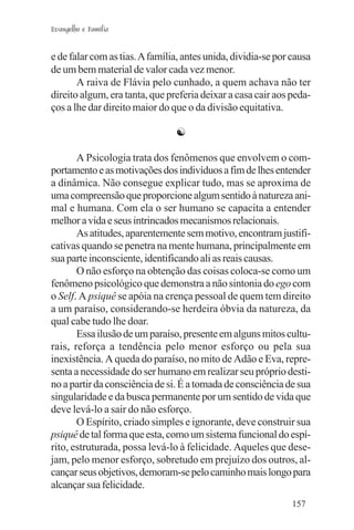Evangelho e Família


e de falar com as tias. A família, antes unida, dividia-se por causa
de um bem material de valor cada vez menor.
       A raiva de Flávia pelo cunhado, a quem achava não ter
direito algum, era tanta, que preferia deixar a casa cair aos peda-
ços a lhe dar direito maior do que o da divisão equitativa.

                                ☯

       A Psicologia trata dos fenômenos que envolvem o com-
portamento e as motivações dos indivíduos a fim de lhes entender
a dinâmica. Não consegue explicar tudo, mas se aproxima de
uma compreensão que proporcione algum sentido à natureza ani-
mal e humana. Com ela o ser humano se capacita a entender
melhor a vida e seus intrincados mecanismos relacionais.
       As atitudes, aparentemente sem motivo, encontram justifi-
cativas quando se penetra na mente humana, principalmente em
sua parte inconsciente, identificando ali as reais causas.
       O não esforço na obtenção das coisas coloca-se como um
fenômeno psicológico que demonstra a não sintonia do ego com
o Self. A psiquê se apóia na crença pessoal de quem tem direito
a um paraíso, considerando-se herdeira óbvia da natureza, da
qual cabe tudo lhe doar.
       Essa ilusão de um paraíso, presente em alguns mitos cultu-
rais, reforça a tendência pelo menor esforço ou pela sua
inexistência. A queda do paraíso, no mito de Adão e Eva, repre-
senta a necessidade do ser humano em realizar seu próprio desti-
no a partir da consciência de si. É a tomada de consciência de sua
singularidade e da busca permanente por um sentido de vida que
deve levá-lo a sair do não esforço.
       O Espírito, criado simples e ignorante, deve construir sua
psiquê de tal forma que esta, como um sistema funcional do espí-
rito, estruturada, possa levá-lo à felicidade. Aqueles que dese-
jam, pelo menor esforço, sobretudo em prejuízo dos outros, al-
cançar seus objetivos, demoram-se pelo caminho mais longo para
alcançar sua felicidade.
                                                               157
 