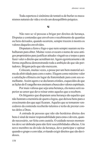 adenáuer novaes


     Toda esperteza é sinônimo de tentativa de burlar os meca-
nismos naturais da vida e revela um desequilíbrio psíquico.

                                 ☯

       Não raro se vê pessoas a brigar por direitos de herança.
Disputas e contendas que envolvem o recebimento de quantias
ou bens deixados, quando ocorrem, sempre trazem à mostra os
valores daqueles envolvidos.
       Disputam a ferro e fogo o que nem sempre suaram ou tra-
balharam para obter. Muitas vezes evocam o nome de seus anti-
gos proprietários para justificar atitudes vingativas e torpes e para
fazer valer o direito que acreditam ter. Agem egoisticamente e de
forma orgulhosa demonstrando toda a ambição de que são por-
tadores. Brigam pelo que não merecem.
       Colocam, muitas vezes, a posse por um bem material aci-
ma da afetividade para com o outro. Elegem como máximo valor
a satisfação efêmera em lugar da fraternidade para com seu se-
melhante. Assim agem e se declaram cristãos, esquecidos de que
as lições do Evangelho nos ensinam a busca dos valores espirituais.
       Por mais valiosa que seja uma herança, ela nunca será su-
perior ao amor que deve reinar entre aqueles que a recebem.
       Os litigantes que disputam uma herança são aqueles que
não honram a memória de quem a legou, que deixou bens para o
crescimento dos que aqui ficaram. Aqueles que se tornarem ven-
cedores da contenda receberão talentos e terão de prestar con-
tas deles a Deus.
       A entrada de pessoas que não são herdeiras diretas dos
bens é sinal de maior responsabilidade para estas e devem, quan-
do necessário, ser feita com cautela. O cuidado nesses momen-
tos deve ser dobrado para não ferir suscetibilidades alheias. Um
novo membro na divisão da herança, deve participar e opinar
quando o grupo o convidar, evitando exigir direitos que são duvi-
dosos.
158
 