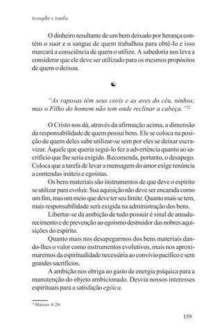 Evangelho e Família


      O dinheiro resultante de um bem deixado por herança con-
tém o suor e o sangue de quem trabalhou para obtê-lo e isso
marcará a consciência de quem o utilize. A sabedoria nos leva a
considerar que ele deve ser utilizado para os mesmos propósitos
de quem o deixou.

                               ☯

     “As raposas têm seus covis e as aves do céu, ninhos;
mas o Filho do homem não tem onde reclinar a cabeça.”32

        O Cristo nos dá, através da afirmação acima, a dimensão
da responsabilidade de quem possui bens. Ele se coloca na posi-
ção de quem deles sabe utilizar-se sem por eles se deixar escra-
vizar. Àquele que queria segui-lo fez a advertência quanto ao sa-
crifício que lhe seria exigido. Recomenda, portanto, o desapego.
Coloca que a tarefa de levar a mensagem do amor exige renúncia
a contendas inúteis e egoístas.
        Os bens materiais são instrumentos de que deve o espírito
se utilizar para evoluir. Sua aquisição não deve ser encarada como
um fim, mas um meio que deve ter seu limite. Quanto mais se tem,
mais responsabilidade será exigida na administração dos bens.
        Libertar-se da ambição de tudo possuir é sinal de amadu-
recimento e de prevenção ao egoísmo destruidor das nobres aqui-
sições do espírito.
        Quanto mais nos desapegarmos dos bens materiais dan-
do-lhes o valor como instrumentos evolutivos, mais nos aproxi-
maremos da espiritualidade necessária ao convívio pacífico e sem
grandes sacrifícios.
        A ambição nos obriga ao gasto de energia psíquica para a
manutenção do objeto ambicionado. Desvia nossos interesses
espirituais para a satisfação egóica.

32
     Mateus 8:20.

                                                             159
 