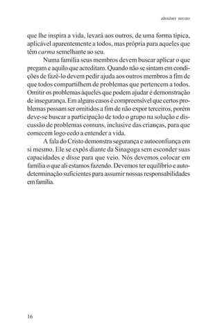 adenáuer novaes


que lhe inspira a vida, levará aos outros, de uma forma típica,
aplicável aparentemente a todos, mas própria para aqueles que
têm carma semelhante ao seu.
      Numa família seus membros devem buscar aplicar o que
pregam e aquilo que acreditam. Quando não se sintam em condi-
ções de fazê-lo devem pedir ajuda aos outros membros a fim de
que todos compartilhem de problemas que pertencem a todos.
Omitir os problemas àqueles que podem ajudar é demonstração
de insegurança. Em alguns casos é compreensível que certos pro-
blemas possam ser omitidos a fim de não expor terceiros, porém
deve-se buscar a participação de todo o grupo na solução e dis-
cussão de problemas comuns, inclusive das crianças, para que
comecem logo cedo a entender a vida.
      A fala do Cristo demonstra segurança e autoconfiança em
si mesmo. Ele se expôs diante da Sinagoga sem esconder suas
capacidades e disse para que veio. Nós devemos colocar em
família o que ali estamos fazendo. Devemos ter equilíbrio e auto-
determinação suficientes para assumir nossas responsabilidades
em família.




16
 