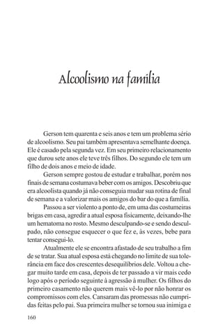 adenáuer novaes




            Alcoolismo na família


       Gerson tem quarenta e seis anos e tem um problema sério
de alcoolismo. Seu pai também apresentava semelhante doença.
Ele é casado pela segunda vez. Em seu primeiro relacionamento
que durou sete anos ele teve três filhos. Do segundo ele tem um
filho de dois anos e meio de idade.
       Gerson sempre gostou de estudar e trabalhar, porém nos
finais de semana costumava beber com os amigos. Descobriu que
era alcoolista quando já não conseguia mudar sua rotina de final
de semana e a valorizar mais os amigos do bar do que a família.
       Passou a ser violento a ponto de, em uma das costumeiras
brigas em casa, agredir a atual esposa fisicamente, deixando-lhe
um hematoma no rosto. Mesmo desculpando-se e sendo descul-
pado, não consegue esquecer o que fez e, às vezes, bebe para
tentar consegui-lo.
       Atualmente ele se encontra afastado de seu trabalho a fim
de se tratar. Sua atual esposa está chegando no limite de sua tole-
rância em face dos crescentes desequilíbrios dele. Voltou a che-
gar muito tarde em casa, depois de ter passado a vir mais cedo
logo após o período seguinte à agressão à mulher. Os filhos do
primeiro casamento não querem mais vê-lo por não honrar os
compromissos com eles. Cansaram das promessas não cumpri-
das feitas pelo pai. Sua primeira mulher se tornou sua inimiga e
160
 
