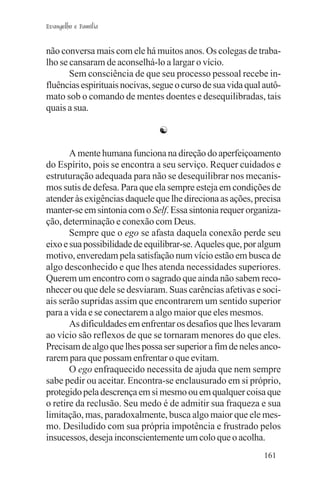 Evangelho e Família


não conversa mais com ele há muitos anos. Os colegas de traba-
lho se cansaram de aconselhá-lo a largar o vício.
       Sem consciência de que seu processo pessoal recebe in-
fluências espirituais nocivas, segue o curso de sua vida qual autô-
mato sob o comando de mentes doentes e desequilibradas, tais
quais a sua.

                                ☯

       A mente humana funciona na direção do aperfeiçoamento
do Espírito, pois se encontra a seu serviço. Requer cuidados e
estruturação adequada para não se desequilibrar nos mecanis-
mos sutis de defesa. Para que ela sempre esteja em condições de
atender às exigências daquele que lhe direciona as ações, precisa
manter-se em sintonia com o Self. Essa sintonia requer organiza-
ção, determinação e conexão com Deus.
       Sempre que o ego se afasta daquela conexão perde seu
eixo e sua possibilidade de equilibrar-se. Aqueles que, por algum
motivo, enveredam pela satisfação num vício estão em busca de
algo desconhecido e que lhes atenda necessidades superiores.
Querem um encontro com o sagrado que ainda não sabem reco-
nhecer ou que dele se desviaram. Suas carências afetivas e soci-
ais serão supridas assim que encontrarem um sentido superior
para a vida e se conectarem a algo maior que eles mesmos.
       As dificuldades em enfrentar os desafios que lhes levaram
ao vício são reflexos de que se tornaram menores do que eles.
Precisam de algo que lhes possa ser superior a fim de neles anco-
rarem para que possam enfrentar o que evitam.
       O ego enfraquecido necessita de ajuda que nem sempre
sabe pedir ou aceitar. Encontra-se enclausurado em si próprio,
protegido pela descrença em si mesmo ou em qualquer coisa que
o retire da reclusão. Seu medo é de admitir sua fraqueza e sua
limitação, mas, paradoxalmente, busca algo maior que ele mes-
mo. Desiludido com sua própria impotência e frustrado pelos
insucessos, deseja inconscientemente um colo que o acolha.
                                                              161
 