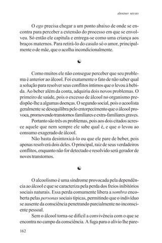adenáuer novaes


      O ego precisa chegar a um ponto abaixo de onde se en-
contra para perceber a extensão do processo em que se envol-
veu. Só então ele capitula e entrega-se como uma criança aos
braços maternos. Para retirá-lo do casulo só o amor, principal-
mente o de mãe, que o acolha incondicionalmente.

                                ☯

       Como muitos ele não consegue perceber que seu proble-
ma é anterior ao álcool. Foi exatamente o fato de não saber qual
a solução para resolver seus conflitos íntimos que o levou à bebi-
da. Ao beber além da conta, adquiriu dois novos problemas. O
primeiro de saúde, pois o excesso de álcool no organismo pre-
dispõe-lhe a algumas doenças. O segundo social, pois o acoolista
geralmente se desequilibra pelo entorpecimento que o álcool pro-
voca, promovendo transtornos familiares e extra-familiares graves.
       Portanto são três os problemas, pois aos dois citados acres-
ce aquele que nem sempre ele sabe qual é, e que o levou ao
consumo exagerado de álcool.
       Não basta desintoxicá-lo ou que ele pare de beber, pois
apenas resolverá dois deles. O principal, raiz de seus verdadeiros
conflitos, enquanto não for detectado e resolvido será gerador de
novos transtornos.

                                ☯

       O alcoolismo é uma síndrome provocada pela dependên-
cia ao álcool e que se caracteriza pela perda dos freios inibitórios
sociais naturais. Essa perda comumente libera a sombra enco-
berta pelas personas sociais típicas, permitindo que o indivíduo
se ausente da consciência penetrando parcialmente no inconsci-
ente pessoal.
       Sem o álcool torna-se difícil a convivência com o que se
encontra no campo da consciência. A fuga para o alívio lhe pare-
162
 
