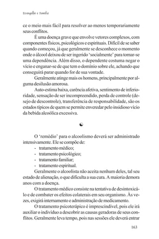 Evangelho e Família


ce o meio mais fácil para resolver ao menos temporariamente
seus conflitos.
       É uma doença grave que envolve vetores complexos, com
componentes físicos, psicológicos e espirituais. Difícil de se saber
quando começou, já que geralmente se desconhece o momento
onde o álcool deixou de ser ingerido ‘socialmente’ para tornar-se
uma dependência. Além disso, o dependente costuma negar o
vício e enganar-se de que tem o domínio sobre ele, achando que
conseguirá parar quando for de sua vontade.
       Geralmente atinge mais os homens, principalmente por al-
guma desilusão amorosa.
       Auto-estima baixa, carência afetiva, sentimento de inferio-
ridade, sensação de ser incompreendido, perda de controle (de-
sejo de descontrole), transferência de responsabilidade, são os
estados típicos de quem se permite enveredar pelo insidioso vício
da bebida alcoólica excessiva.

                                ☯

        O ‘remédio’ para o alcoolismo deverá ser administrado
intensivamente. Ele se compõe de:
        - tratamento médico;
        - tratamento psicológico;
        - tratamento familiar;
        - tratamento espiritual.
        Geralmente o alcoolista não aceita nenhum deles, tal seu
estado de alienação, o que dificulta a sua cura. A maioria demora
anos com a doença.
        O tratamento médico consiste na tentativa de desintoxicá-
lo e de combater os efeitos colaterais em seu organismo. Às ve-
zes, exigirá internamento e administração de medicamento.
        O tratamento psicoterápico é imprescindível, pois ele irá
auxiliar o indivíduo a descobrir as causas geradoras de seus con-
flitos. Geralmente leva tempo, pois nas sessões ele deverá entrar
                                                               163
 