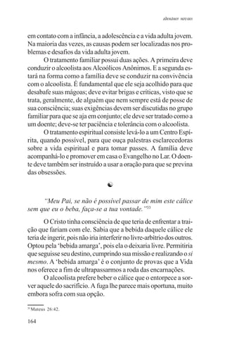 adenáuer novaes


em contato com a infância, a adolescência e a vida adulta jovem.
Na maioria das vezes, as causas podem ser localizadas nos pro-
blemas e desafios da vida adulta jovem.
       O tratamento familiar possui duas ações. A primeira deve
conduzir o alcoolista aos Alcoólicos Anônimos. E a segunda es-
tará na forma como a família deve se conduzir na convivência
com o alcoolista. É fundamental que ele seja acolhido para que
desabafe suas mágoas; deve evitar brigas e críticas, visto que se
trata, geralmente, de alguém que nem sempre está de posse de
sua consciência; suas exigências devem ser discutidas no grupo
familiar para que se aja em conjunto; ele deve ser tratado como a
um doente; deve-se ter paciência e tolerância com o alcoolista.
       O tratamento espiritual consiste levá-lo a um Centro Espí-
rita, quando possível, para que ouça palestras esclarecedoras
sobre a vida espiritual e para tomar passes. A família deve
acompanhá-lo e promover em casa o Evangelho no Lar. O doen-
te deve também ser instruído a usar a oração para que se previna
das obsessões.
                                  ☯

     “Meu Pai, se não é possível passar de mim este cálice
sem que eu o beba, faça-se a tua vontade.”33
       O Cristo tinha consciência de que teria de enfrentar a trai-
ção que fariam com ele. Sabia que a bebida daquele cálice ele
teria de ingerir, pois não iria interferir no livre-arbítrio dos outros.
Optou pela ‘bebida amarga’, pois ela o deixaria livre. Permitiria
que seguisse seu destino, cumprindo sua missão e realizando o si
mesmo. A ‘bebida amarga’ é o conjunto de provas que a Vida
nos oferece a fim de ultrapassarmos a roda das encarnações.
       O alcoolista prefere beber o cálice que o entorpece a sor-
ver aquele do sacrifício. A fuga lhe parece mais oportuna, muito
embora sofra com sua opção.
33
     Mateus 26:42.

164
 
