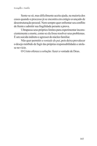 Evangelho e Família


       Sente-se só, mas dificilmente aceita ajuda, na maioria dos
casos quando o processo já se encontra em estágio avançado de
desestruturação pessoal. Nem sempre quer enfrentar seu conflito
de frente e admitir sua fragilidade perante a prova.
       Ultrapassa seus próprios limites para experimentar incons-
cientemente a morte, como se ela fosse resolver seus problemas.
É um suicida indireto e agressor do núcleo familiar.
       Não quer permitir a vontade do pai, pois deixa prevalecer
o desejo mórbido de fugir das próprias responsabilidades e atola-
se no vício.
       O Cristo oferece a solução: fazer a vontade de Deus.




                                                            165
 