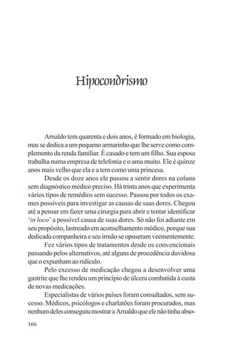 adenáuer novaes




                  Hipocondrismo


       Arnaldo tem quarenta e dois anos, é formado em biologia,
mas se dedica a um pequeno armarinho que lhe serve como com-
plemento da renda familiar. É casado e tem um filho. Sua esposa
trabalha numa empresa de telefonia e o ama muito. Ele é quinze
anos mais velho que ela e a tem como uma princesa.
       Desde os doze anos ele passou a sentir dores na coluna
sem diagnóstico médico preciso. Há trinta anos que experimenta
vários tipos de remédios sem sucesso. Passou por todos os exa-
mes possíveis para investigar as causas de suas dores. Chegou
até a pensar em fazer uma cirurgia para abrir e tentar identificar
‘in loco’ a possível causa de suas dores. Só não foi adiante em
seu propósito, lastreado em aconselhamento médico, porque sua
dedicada companheira e seu irmão se opuseram veementemente.
       Fez vários tipos de tratamentos desde os convencionais
passando pelos alternativos, até alguns de procedência duvidosa
que o expunham ao ridículo.
       Pelo excesso de medicação chegou a desenvolver uma
gastrite que lhe rendeu um princípio de úlcera combatida à custa
de novas medicações.
       Especialistas de vários países foram consultados, sem su-
cesso. Médicos, psicólogos e charlatões foram procurados, mas
nenhum deles conseguiu mostrar a Arnaldo que ele não tinha abso-
166
 