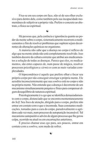 adenáuer novaes


       Fixa-se em seu corpo em face, não só de seu olhar exclu-
sivo para dentro dele, como também pela sua incapacidade mo-
mentânea de subjetivar a própria vida. Prefere o concreto ao abs-
trato, o físico ao espiritual.
                               ☯
       Há pessoas que, pela carência e ignorância quanto ao po-
der da mente sobre o corpo, sistematicamente recorrem a medi-
camentos a fim de resolver problemas que supõem sejam decor-
rentes de alterações químicas no organismo.
       A maioria não sabe que a doença no corpo é reflexo de
algo que na mente ainda não está completamente resolvido. Isso
também decorre da cultura corrente que atribui aos medicamen-
tos a solução de todas as doenças. Parece que eles, os medica-
mentos, são entes capazes de, num passe de mágica, resolver
processos psicológicos e cármicos com as mais variadas com-
plexidades.
       O hipocondríaco é aquele que prefere olhar e focar seu
próprio corpo por não conseguir enxergar a própria mente. Ele
acredita inconscientemente que sua sombra está no corpo e não
na própria mente. Não entende que a doença é decorrente de um
mecanismo simultaneamente psíquico e físico para compensar al-
gum desequilíbrio de natureza espiritual.
       Psicologicamente é o ego que se identifica demasiadamen-
te com o corpo, distanciado que se encontra momentaneamente
do Self. Seu foco de atenção, dirigido para o corpo, prefere não
entrar em contato com o que o incomoda. Suas constantes medi-
cações, tomadas para a cura do corpo, paradoxalmente o agri-
dem cada vez mais, num processo de autopunição incansável. Tal
mecanismo autopunitivo advém de algum processo que lhe gerou
culpa, ocorrido na atual ou em encarnações anteriores.
       É preciso chamar esse ego para, aos poucos, entrar em
contato com a sombra, sem medo de sofrer.

                                   ☯
168
 