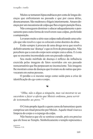 Evangelho e Família


       Muitos se tornaram hipocondríacos por conta de longas do-
enças que enfrentaram no passado e que por causa delas,
desencarnaram. São medrosos e frágeis interiormente. Atraem do-
enças por um mecanismo de culpa que lhes exigem punição física.
       Não conseguem dominar e educar adequadamente o pen-
samento para outra forma de resolverem suas culpas, preferindo
a autopunição.
       Levaram muito a sério suas culpas radicalizando uma solu-
ção que não resolve e que os colocam como doentes da alma.
       Estão sempre à procura de uma droga nova que resolva
definitivamente sua ‘doença’ e que os livre de preocupações. Não
percebem que a cura do corpo nem sempre cura a alma. E é esta
que se encontra incomodada com seu passado culposo.
       Seu medo mórbido de doença é reflexo da influência
exercida pelas imagens de fatos ocorridos em seu passado
reencarnatório que lhe perpassam no inconsciente. Tais imagens
lhe mostram cenas de doenças que tiveram ou de outras que pro-
vocaram em outras pessoas.
       O perdão a si mesmo surge como saída para a crise de
identificação do ego com o corpo.

                              ☯

      “Olha, não o digas a ninguém, mas vai mostrar-te ao
sacerdote e fazer a oferta que Moisés ordenou, para servir
de testemunho ao povo.”34

      O Cristo propõe àquele a quem curou da hanseníase quem
cumprisse um ritual prescrito por Moisés. Aquele ritual visava a
limpeza do corpo e o expurgo da culpa.
      Não bastava que ele se sentisse curado, pois era preciso
que ele fosse ao Templo. Simbolicamente o templo representa a

34
     Mateus 8:4.

                                                           169
 