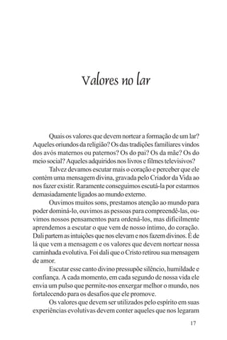 Evangelho e Família




                      Valores no lar


       Quais os valores que devem nortear a formação de um lar?
Aqueles oriundos da religião? Os das tradições familiares vindos
dos avós maternos ou paternos? Os do pai? Os da mãe? Os do
meio social? Aqueles adquiridos nos livros e filmes televisivos?
       Talvez devamos escutar mais o coração e perceber que ele
contém uma mensagem divina, gravada pelo Criador da Vida ao
nos fazer existir. Raramente conseguimos escutá-la por estarmos
demasiadamente ligados ao mundo externo.
       Ouvimos muitos sons, prestamos atenção ao mundo para
poder dominá-lo, ouvimos as pessoas para compreendê-las, ou-
vimos nossos pensamentos para ordená-los, mas dificilmente
aprendemos a escutar o que vem de nosso íntimo, do coração.
Dali partem as intuições que nos elevam e nos fazem divinos. É de
lá que vem a mensagem e os valores que devem nortear nossa
caminhada evolutiva. Foi dali que o Cristo retirou sua mensagem
de amor.
       Escutar esse canto divino pressupõe silêncio, humildade e
confiança. A cada momento, em cada segundo de nossa vida ele
envia um pulso que permite-nos enxergar melhor o mundo, nos
fortalecendo para os desafios que ele promove.
       Os valores que devem ser utilizados pelo espírito em suas
experiências evolutivas devem conter aqueles que nos legaram
                                                             17
 