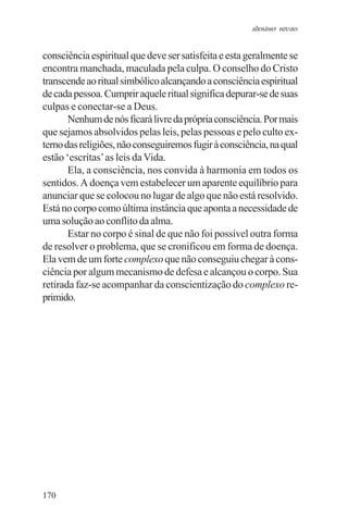 adenáuer novaes


consciência espiritual que deve ser satisfeita e esta geralmente se
encontra manchada, maculada pela culpa. O conselho do Cristo
transcende ao ritual simbólico alcançando a consciência espiritual
de cada pessoa. Cumprir aquele ritual significa depurar-se de suas
culpas e conectar-se a Deus.
       Nenhum de nós ficará livre da própria consciência. Por mais
que sejamos absolvidos pelas leis, pelas pessoas e pelo culto ex-
terno das religiões, não conseguiremos fugir à consciência, na qual
estão ‘escritas’ as leis da Vida.
       Ela, a consciência, nos convida à harmonia em todos os
sentidos. A doença vem estabelecer um aparente equilíbrio para
anunciar que se colocou no lugar de algo que não está resolvido.
Está no corpo como última instância que aponta a necessidade de
uma solução ao conflito da alma.
       Estar no corpo é sinal de que não foi possível outra forma
de resolver o problema, que se cronificou em forma de doença.
Ela vem de um forte complexo que não conseguiu chegar à cons-
ciência por algum mecanismo de defesa e alcançou o corpo. Sua
retirada faz-se acompanhar da conscientização do complexo re-
primido.




170
 