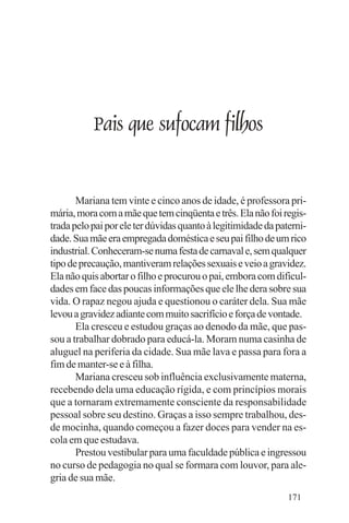 Evangelho e Família




              Pais que sufocam filhos


       Mariana tem vinte e cinco anos de idade, é professora pri-
mária, mora com a mãe que tem cinqüenta e três. Ela não foi regis-
trada pelo pai por ele ter dúvidas quanto à legitimidade da paterni-
dade. Sua mãe era empregada doméstica e seu pai filho de um rico
industrial. Conheceram-se numa festa de carnaval e, sem qualquer
tipo de precaução, mantiveram relações sexuais e veio a gravidez.
Ela não quis abortar o filho e procurou o pai, embora com dificul-
dades em face das poucas informações que ele lhe dera sobre sua
vida. O rapaz negou ajuda e questionou o caráter dela. Sua mãe
levou a gravidez adiante com muito sacrifício e força de vontade.
       Ela cresceu e estudou graças ao denodo da mãe, que pas-
sou a trabalhar dobrado para educá-la. Moram numa casinha de
aluguel na periferia da cidade. Sua mãe lava e passa para fora a
fim de manter-se e à filha.
       Mariana cresceu sob influência exclusivamente materna,
recebendo dela uma educação rígida, e com princípios morais
que a tornaram extremamente consciente da responsabilidade
pessoal sobre seu destino. Graças a isso sempre trabalhou, des-
de mocinha, quando começou a fazer doces para vender na es-
cola em que estudava.
       Prestou vestibular para uma faculdade pública e ingressou
no curso de pedagogia no qual se formara com louvor, para ale-
gria de sua mãe.
                                                               171
 