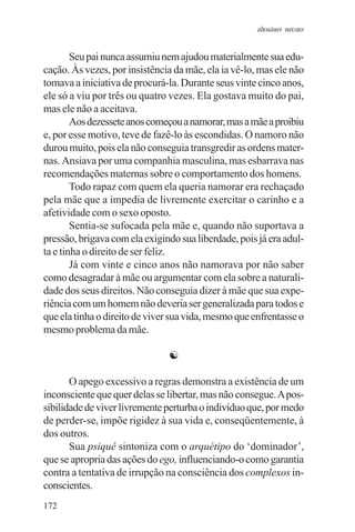 adenáuer novaes


        Seu pai nunca assumiu nem ajudou materialmente sua edu-
cação. Às vezes, por insistência da mãe, ela ia vê-lo, mas ele não
tomava a iniciativa de procurá-la. Durante seus vinte cinco anos,
ele só a viu por três ou quatro vezes. Ela gostava muito do pai,
mas ele não a aceitava.
        Aos dezessete anos começou a namorar, mas a mãe a proibiu
e, por esse motivo, teve de fazê-lo às escondidas. O namoro não
durou muito, pois ela não conseguia transgredir as ordens mater-
nas. Ansiava por uma companhia masculina, mas esbarrava nas
recomendações maternas sobre o comportamento dos homens.
        Todo rapaz com quem ela queria namorar era rechaçado
pela mãe que a impedia de livremente exercitar o carinho e a
afetividade com o sexo oposto.
        Sentia-se sufocada pela mãe e, quando não suportava a
pressão, brigava com ela exigindo sua liberdade, pois já era adul-
ta e tinha o direito de ser feliz.
        Já com vinte e cinco anos não namorava por não saber
como desagradar à mãe ou argumentar com ela sobre a naturali-
dade dos seus direitos. Não conseguia dizer à mãe que sua expe-
riência com um homem não deveria ser generalizada para todos e
que ela tinha o direito de viver sua vida, mesmo que enfrentasse o
mesmo problema da mãe.

                               ☯

       O apego excessivo a regras demonstra a existência de um
inconsciente que quer delas se libertar, mas não consegue. A pos-
sibilidade de viver livremente perturba o indivíduo que, por medo
de perder-se, impõe rigidez à sua vida e, conseqüentemente, à
dos outros.
       Sua psiquê sintoniza com o arquétipo do ‘dominador’,
que se apropria das ações do ego, influenciando-o como garantia
contra a tentativa de irrupção na consciência dos complexos in-
conscientes.
172
 
