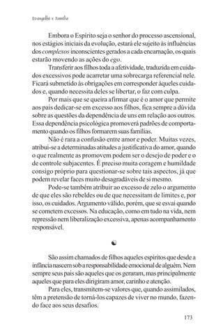 Evangelho e Família


       Embora o Espírito seja o senhor do processo ascensional,
nos estágios iniciais da evolução, estará ele sujeito às influências
dos complexos inconscientes gerados a cada encarnação, os quais
estarão movendo as ações do ego.
       Transferir aos filhos toda a afetividade, traduzida em cuida-
dos excessivos pode acarretar uma sobrecarga referencial nele.
Ficará submetido às obrigações em corresponder àqueles cuida-
dos e, quando necessita deles se libertar, o faz com culpa.
       Por mais que se queira afirmar que é o amor que permite
aos pais dedicar-se em excesso aos filhos, fica sempre a dúvida
sobre as questões da dependência de uns em relação aos outros.
Essa dependência psicológica promoverá padrões de comporta-
mento quando os filhos formarem suas famílias.
       Não é rara a confusão entre amor e poder. Muitas vezes,
atribui-se a determinadas atitudes a justificativa do amor, quando
o que realmente as promovem podem ser o desejo de poder e o
de controle subjacentes. É preciso muita coragem e humildade
consigo próprio para questionar-se sobre tais aspectos, já que
podem revelar faces muito desagradáveis de si mesmo.
       Pode-se também atribuir ao excesso de zelo o argumento
de que eles são rebeldes ou de que necessitam de limites e, por
isso, os cuidados. Argumento válido, porém, que se esvai quando
se cometem excessos. Na educação, como em tudo na vida, nem
repressão nem liberalização excessiva, apenas acompanhamento
responsável.

                                ☯

      São assim chamados de filhos aqueles espíritos que desde a
infância nascem sob a responsabilidade emocional de alguém. Nem
sempre seus pais são aqueles que os geraram, mas principalmente
aqueles que para eles dirigiram amor, carinho e atenção.
      Para eles, transmitem-se valores que, quando assimilados,
têm a pretensão de torná-los capazes de viver no mundo, fazen-
do face aos seus desafios.
                                                               173
 