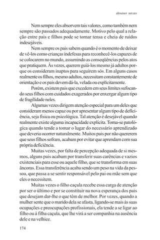 adenáuer novaes


       Nem sempre eles absorvem tais valores, como também nem
sempre são passados adequadamente. Motivo pelo qual a rela-
ção entre pais e filhos pode se tornar tensa e cheia de ruídos
indesejáveis.
       Nem sempre os pais sabem quando é o momento de deixar
de vê-los como crianças indefesas para reconhecê-los capazes de
se colocarem no mundo, assumindo as conseqüências pelos atos
que pratiquem. Às vezes, querem guiá-los mesmo já adultos por-
que os consideram inaptos para seguirem sós. Em alguns casos
realmente os filhos, mesmo adultos, necessitam constantemente de
orientação e os pais devem dá-la, velada ou explicitamente.
       Porém, existem pais que excedem em seus limites sufocan-
do seus filhos com cuidados exagerados por enxergar algum tipo
de fragilidade neles.
       Algumas vezes dirigem atenção especial para um deles que
consideram menos capaz ou por apresentar algum tipo de defici-
ência, seja física ou psicológica. Tal atenção é desejável quando
realmente existe alguma incapacidade explícita. Torna-se patoló-
gica quando tende a tomar o lugar do necessário aprendizado
que deveria ocorrer naturalmente. Muitos pais por não quererem
que seus filhos sofram, acabam por evitar que aprendam com sua
própria deficiência.
       Muitas vezes, por falta de percepção adequada de si mes-
mos, alguns pais acabam por transferir suas carências e vazios
existenciais para esse ou aquele filho, que se transforma em suas
âncoras. Essa transferência acaba sendo um peso na vida da pes-
soa, que passa a se sentir responsável pelo pai ou mãe sem que
eles o necessitem.
       Muitas vezes o filho caçula recebe essa carga de atenção
por ser o último e por se constituir na nova esperança dos pais
que desejam dar-lhe o que têm de melhor. Por vezes, quando a
mulher sente que o marido dela se afasta, ligando-se mais às suas
ocupações e preocupações profissionais, ela tende a se ligar ao
filho ou à filha caçula, que lhe virá a ser companhia na ausência
dele e na velhice.
174
 