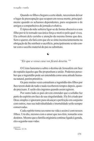 Evangelho e Família


       Quando os filhos chegam a certa idade, necessitam deixar
o lugar de preocupação que ocupam em nossa mente, principal-
mente quando os achamos dependentes, para ocuparem o de
amigos e companheiros de jornada evolutiva.
       É típico da mãe solteira ligar-se de forma obsessiva a seu
filho por tê-lo tornado sua única força e motivo pelo qual viveu.
Ela cobrará dele carinho e atenção da mesma forma que deu.
Sem o querer, ela fará com que ele se sinta inconscientemente na
obrigação de lhe retribuir o sacrifício, principalmente se não con-
tar com o auxílio material do pai ou substituto.

                                 ☯

          “Eis que a vossa casa vos ficará deserta.”35

       O Cristo lamentava sobre o destino de Jerusalém em face
do repúdio àqueles que lhe propunham a união. Podemos perce-
ber que a ingratidão pode ser entendida como uma atitude huma-
na natural, porém primitiva.
       Os pais muitas vezes estranham a ingratidão dos filhos por
lhes terem dado de tudo e nada receberem tempos depois, quan-
do precisam. E serão eles ingratos quando assim agirem.
       Por outro lado os pais devem entender que a solidão faz
parte do espírito em face de sua singularidade. Ele foi criado por
Deus simples e ignorante para alcançar a perfeição em conjunto
com outros, mas sua individualidade e imortalidade serão sempre
conservadas.
       Cada espírito toma seu rumo na vida e assim é com nossos
filhos. Um dia, mesmo com o amor que nos têm, tomarão seus
destinos. Mesmo que a família originária continue ligada à gerada,
eles seguirão suas vidas.

35
     Mateus 23:38.

                                                              175
 