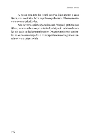 adenáuer novaes


        A nossa casa um dia ficará deserta. Não apenas a casa
física, mas a outra também; aquela na qual nossos filhos nos colo-
caram como prioridades.
        Não devemos criar expectativas em relação à gratidão dos
filhos, mesmo sabendo que se trata de obrigação mínima daque-
les aos quais se dedicou muito amor. Devemos nos sentir conten-
tes ao vê-los emancipados e felizes por terem conseguido assu-
mir e viver a própria vida.




176
 