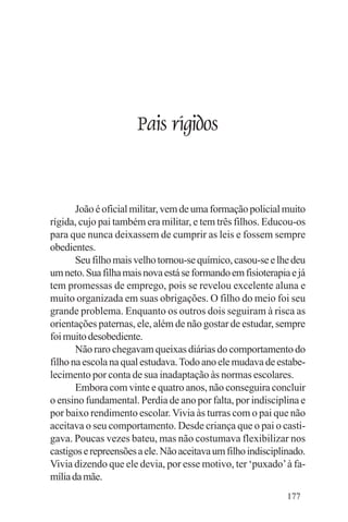 Evangelho e Família




                      Pais rígidos


       João é oficial militar, vem de uma formação policial muito
rígida, cujo pai também era militar, e tem três filhos. Educou-os
para que nunca deixassem de cumprir as leis e fossem sempre
obedientes.
       Seu filho mais velho tornou-se químico, casou-se e lhe deu
um neto. Sua filha mais nova está se formando em fisioterapia e já
tem promessas de emprego, pois se revelou excelente aluna e
muito organizada em suas obrigações. O filho do meio foi seu
grande problema. Enquanto os outros dois seguiram à risca as
orientações paternas, ele, além de não gostar de estudar, sempre
foi muito desobediente.
       Não raro chegavam queixas diárias do comportamento do
filho na escola na qual estudava. Todo ano ele mudava de estabe-
lecimento por conta de sua inadaptação às normas escolares.
       Embora com vinte e quatro anos, não conseguira concluir
o ensino fundamental. Perdia de ano por falta, por indisciplina e
por baixo rendimento escolar. Vivia às turras com o pai que não
aceitava o seu comportamento. Desde criança que o pai o casti-
gava. Poucas vezes bateu, mas não costumava flexibilizar nos
castigos e repreensões a ele. Não aceitava um filho indisciplinado.
Vivia dizendo que ele devia, por esse motivo, ter ‘puxado’ à fa-
mília da mãe.
                                                              177
 