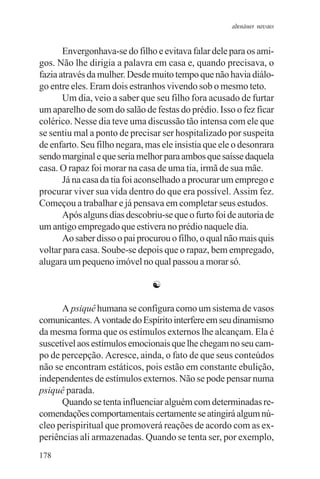 adenáuer novaes


       Envergonhava-se do filho e evitava falar dele para os ami-
gos. Não lhe dirigia a palavra em casa e, quando precisava, o
fazia através da mulher. Desde muito tempo que não havia diálo-
go entre eles. Eram dois estranhos vivendo sob o mesmo teto.
       Um dia, veio a saber que seu filho fora acusado de furtar
um aparelho de som do salão de festas do prédio. Isso o fez ficar
colérico. Nesse dia teve uma discussão tão intensa com ele que
se sentiu mal a ponto de precisar ser hospitalizado por suspeita
de enfarto. Seu filho negara, mas ele insistia que ele o desonrara
sendo marginal e que seria melhor para ambos que saísse daquela
casa. O rapaz foi morar na casa de uma tia, irmã de sua mãe.
       Já na casa da tia foi aconselhado a procurar um emprego e
procurar viver sua vida dentro do que era possível. Assim fez.
Começou a trabalhar e já pensava em completar seus estudos.
       Após alguns dias descobriu-se que o furto foi de autoria de
um antigo empregado que estivera no prédio naquele dia.
       Ao saber disso o pai procurou o filho, o qual não mais quis
voltar para casa. Soube-se depois que o rapaz, bem empregado,
alugara um pequeno imóvel no qual passou a morar só.

                               ☯

      A psiquê humana se configura como um sistema de vasos
comunicantes. A vontade do Espírito interfere em seu dinamismo
da mesma forma que os estímulos externos lhe alcançam. Ela é
suscetível aos estímulos emocionais que lhe chegam no seu cam-
po de percepção. Acresce, ainda, o fato de que seus conteúdos
não se encontram estáticos, pois estão em constante ebulição,
independentes de estímulos externos. Não se pode pensar numa
psiquê parada.
      Quando se tenta influenciar alguém com determinadas re-
comendações comportamentais certamente se atingirá algum nú-
cleo perispiritual que promoverá reações de acordo com as ex-
periências ali armazenadas. Quando se tenta ser, por exemplo,
178
 