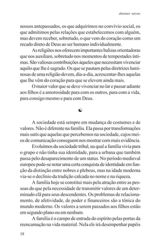 adenáuer novaes


nossos antepassados, os que adquirimos no convívio social, os
que admitimos pelas relações que estabelecemos com alguém,
mas devem receber, sobretudo, o que vem do coração como um
recado direto de Deus ao ser humano individualmente.
       As religiões nos oferecem importantes balizas orientadoras
que nos auxiliam, sobretudo nos momentos de tempestades ínti-
mas. São valiosas contribuições àqueles que necessitam vivenciar
aquilo que lhe é sagrado. Os que se pautam pelas diretrizes lumi-
nosas de uma religião devem, dia-a-dia, acrescentar-lhes aquelas
que lhe vêm do coração para que se elevem ainda mais.
       O maior valor que se deve vivenciar no lar e passar adiante
aos filhos é a amorosidade para com os outros, para com a vida,
para consigo mesmo e para com Deus.

                               ☯

       A sociedade está sempre em mudança de costumes e de
valores. Não é diferente na família. Ela passa por transformações
mais sutis que aquelas que percebemos na sociedade, cujos mei-
os de comunicação conseguem nos mostrar com mais evidência.
       Evoluímos da sociedade tribal, na qual a família vivia para
o grupo e não tinha sua identidade, para a urbana que também
passa pelo desaparecimento de um status. No período medieval
europeu pode-se notar uma certa conquista de identidade em fun-
ção da distinção entre nobres e plebeus, mas na idade moderna
via-se o declínio da tradição calcada no nome e na riqueza.
       A família hoje se constitui mais pela atração entre as pes-
soas do que pela necessidade de transmitir valores de um deter-
minado clã para seus descendentes. Os problemas de relaciona-
mento, de afetividade, de poder e financeiros são a tônica do
mundo moderno. Os valores a serem passados aos filhos estão
em segundo plano ou em nenhum.
       A família é o campo de entrada do espírito pelas portas da
reencarnação na vida material. Nela ele irá desempenhar papéis
18
 