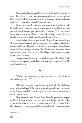 adenáuer novaes


       Os pais rígidos que geralmente se afastam afetivamente de
seus filhos favorecem a transformação deles em pessoas, de um
lado emocionalmente carentes, e do outro com dificuldades em
estabelecer envolvimentos afetivos maduros.
       Pelo excesso de justiça que costumam aplicar, não
flexibilizando quanto ao comportamento de seus filhos, acabam
por se tornar tiranos e, por esse motivo, odiados. Trazem, em sua
consciência, um senso de dever que extrapola os limites do acei-
tável e se tornam verdadeiros algozes de seus filhos.
       A maioria assim age por receio de perder o controle que
eles mesmos não conseguem consigo, caso agissem da forma
como condenam. Querem controlar os outros por não saberem
como fazê-lo consigo próprios. São déspotas por natureza e des-
contam suas raivas e incompreensões do passado naqueles a quem
têm o dever de amar.
       São pessoas frustradas, pois desejam a liberdade e não
conseguem, impondo aos filhos os freios a que se submetem. São
espíritos infelizes.

                                ☯

       “Deixa por enquanto, porque assim nos convém cum-
prir toda a justiça.”36

       O Cristo, embora a ninguém tivesse batizado, flexibilizou e
se permitiu sê-lo por João. Num gesto de grandeza e com muito
senso de oportunidade, admitiu que assim se fizesse para que sua
tarefa tivesse êxito.
       Quantas vezes, por falta de flexibilização, perdemos a opor-
tunidade de usufruir um bem, de estar com alguém, de fazer algo
e que mais adiante nos arrependemos por não termos feito?
Quantas vezes nosso orgulho falou mais alto e deixamos de tomar

36
     Mateus 3:15.

180
 