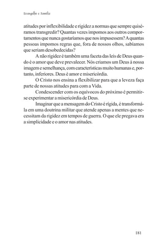 Evangelho e Família


atitudes por inflexibilidade e rigidez a normas que sempre quisé-
ramos transgredir? Quantas vezes impomos aos outros compor-
tamentos que nunca gostaríamos que nos impusessem? A quantas
pessoas impomos regras que, fora de nossos olhos, sabíamos
que seriam desobedecidas?
       A não rigidez é também uma faceta das leis de Deus quan-
do é o amor que deve prevalecer. Nós criamos um Deus à nossa
imagem e semelhança, com características muito humanas e, por-
tanto, inferiores. Deus é amor e misericórdia.
       O Cristo nos ensina a flexibilizar para que a leveza faça
parte de nossas atitudes para com a Vida.
       Condescender com os equívocos do próximo é permitir-
se experimentar a misericórdia de Deus.
       Imaginar que a mensagem do Cristo é rígida, é transformá-
la em uma doutrina militar que atende apenas a mentes que ne-
cessitam da rigidez em tempos de guerra. O que ele pregava era
a simplicidade e o amor nas atitudes.




                                                            181
 