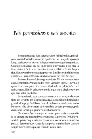 adenáuer novaes




  Pais permissivos e pais ausentes


        Fernando nasceu num berço de ouro. Primeiro filho, primei-
ro neto dos dois lados, materno e paterno. Foi desejado após um
longo período de tentativas, até que sua mãe conseguiu engravidar.
Quando ele nasceu, seu pai tinha trinta e nove anos e sua mãe ia
fazer trinta e três. Ambos eram funcionários públicos de nível supe-
rior. Ganhavam bem e suas respectivas famílias originárias eram
abastadas. Eram solteiros e ainda moravam em casa dos pais.
        Seu nascimento foi uma grande festa. Visitas intensas à sua
casa, sem parar. Presentes dos mais variados tipos. Houve até
quem trouxesse presentes para as idades de um, dois, três e até
quinze anos. Ele foi criado com tudo a que tinha direito e com o
que nem sabia que tinha.
        Seus pais não se preocuparam em avaliar a capacidade do
filho em ter tanto em tão pouca idade. Não saberiam dizer qual o
grau de desapego do filho nem se ele tinha maturidade para tantas
benesses. Não observaram se ele cuidava de seus pertences, pois
da mesma forma que ganhava, os abandonava.
        Na adolescência, seu pai se preocupava mais em agradá-
lo do que em lhe transmitir valores morais superiores. Orgulhava-
se dele, pois era querido por todos, muito embora sem mérito
pessoal demonstrado. Antes de completar a maioridade, ganhou
seu primeiro carro, que era trocado a cada ano.
182
 