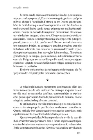 Evangelho e Família


       Mesmo sendo criado com tantas facilidades e estimulado
ao pouco esforço pessoal, Fernando conseguiu, pelo seu próprio
mérito, chegar à Faculdade. Formou-se em Direito graças tam-
bém às facilidades que sua Escola permitia, não lhe dando um
ensino de qualidade e sendo pouco exigente nas avaliações peri-
ódicas. Porém, na hora do desempenho profissional, ele se mos-
trava indeciso, inseguro e imaturo. Chegava a ter medo de fazer
audiências. Tornou-se um profissional incompetente e despre-
parado para o exercício profissional. Restou a ele dedicar-se a
um concurso. Porém, ao começar a estudar, percebeu que não
tinha base suficiente para entender os assuntos de Direito reque-
ridos pelos programas. Sua ‘salvação’ foi um colega, filho de um
grande amigo de seu pai, que o convidou a dividir um escritório
com ele. Foi graças a esse auxílio que Fernando arranjou alguns
clientes e, valendo-se da experiência do colega, conseguiu esta-
bilizar-se na profissão.
       Embora tenha méritos para chegar aonde chegou, ele foi
‘prejudicado’ em parte pelas facilidades que recebeu.

                               ☯

       A psicologia humana requer uma compreensão além dos
limites do corpo e da vida material. Por mais que se queira buscar
na vida atual as causas dos conflitos, como também as explica-
ções para as particularidades da personalidade humana, não se
atingirá a essência da qual ela se constitui.
       O ser humano é movido muito mais pelos conteúdos in-
conscientes do que pelo que lhe é estimulado na consciência.
Quanto mais ele tiver contato seguro com aqueles conteúdos, mais
equilibradamente encontrará a felicidade que busca.
       Quando os pais flexibilizam por demais a vida de seus fi-
lhos, evidentemente por amor a eles, o fazem segundo contingên-
cias também inconscientes a que eles próprios estão submetidos.
Estão compensando situações cármicas nas quais se envolveram
                                                             183
 