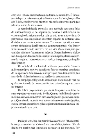 adenáuer novaes


com seus filhos e que interferem na forma de educá-los. É funda-
mental que os pais tentem, simultaneamente à educação que dão
aos filhos, resolver seus próprios processos internos para que
não se alienem de si mesmos.
       A permissividade excessiva ou a ausência ocultam a falta
de autoconfiança e de segurança, devido à deficiência na
estruturação do psiquismo dos pais quanto a sua auto-estima. O
permissivo ou o omisso não se sentem capazes de sustentar uma
decisão, uma postura, uma norma. Temem ser questionados e
serem obrigados a justificar seus comportamentos. Não impor
limites ao outro e não interferir em sua vida são defesas para que
também não interfiram na sua própria. O permissivo e o rígido
são duas polaridades opostas que refletem apenas formas exter-
nas de reagir ao mesmo tema – o medo, a insegurança, a fragili-
dade interior.
       O caminho de resolução de ambas as polaridades é o mer-
gulho na própria sombra para identificar as matrizes geradoras
de tais padrões defensivos e a disposição para transformá-los
através da vivência de novas experiências estruturantes.
       O campo psicológico do ser humano é seu mundo real, no
qual encontra tudo de que necessita para entender o que se passa
no externo.
       Os filhos projetam nos pais seus desejos e se nutrem de
suas expectativas em relação à vida. Quanto mais lhes favorece-
mos mais devemos mostrar-lhes as obrigações que devem cum-
prir. Quando não mostramos e acompanhamos essas obrigações,
eles se tornam vulneráveis psicologicamente nas ausências e im-
pedimentos de seus pais.

                               ☯

     Pais que tendem a ser permissivos com seus filhos contri-
buem para que eles, na adolescência e na adultez, tenham dificul-
dades em estabelecer limites ou adequar-se aos mesmos. Por
184
 