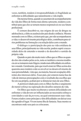 Evangelho e Família


vezes, também, tendem à irresponsabilidade e à fragilidade ao
enfrentar as dificuldades que naturalmente a vida impõe.
       Da mesma forma, quando se ausentam do acompanhamento
da vida dos filhos de forma mais direta e presente, tendem a con-
tribuir para que eles se tornem menos responsáveis no seu futuro
profissional.
       É comum descobrir-se, nas origens do uso de drogas na
adolescência, a falta ou ausência dos pais desde a infância. Mesmo
morando com os filhos, existem pais que, por não acompanharem
a vida e o desenvolvimento psicológico deles, contribuem para sé-
rios problemas na formação e na relação deles com o mundo.
       O diálogo e a participação dos pais na vida cotidiana de
seus filhos, principalmente na vida escolar, podem suprir a neces-
sidade deles de entender o mundo e de descobrir o sentido da
própria vida.
       Quando os pais são muito mais velhos que os filhos ou quan-
do eles são criados pelos avós, nota-se também a mesma tendên-
cia em se tornarem mais frágeis e tendo mais dificuldade em enfren-
tar o mundo. Geralmente, pais que resolveram ter filhos acima dos
quarenta anos tendem a não se envolver no desenvolvimento de
suas personalidade, visto que, na maioria, buscam ocupações dife-
rentes dos interesses deles. Esses pais, por estarem numa fase da
vida de intensas preocupações com o resultado das escolhas que
fez em sua própria, acabam por se distanciar mais de seus filhos.
       A permissividade para com os filhos facilita o surgimento
do menor esforço na superação dos desafios naturais da vida.
       Os filhos que muito receberam e sentem dificuldades em
enfrentar a vida devem ser influenciados ao necessário esforço e
convidados a sair da persona, na qual estruturaram suas vidas.
Foram criados como príncipes e têm dificuldades em deixar esse
tão agradável lugar. Vivem numa ilha de fantasia. Suas mentes se
encontram onde seus pais as colocaram.

                                ☯
                                                              185
 