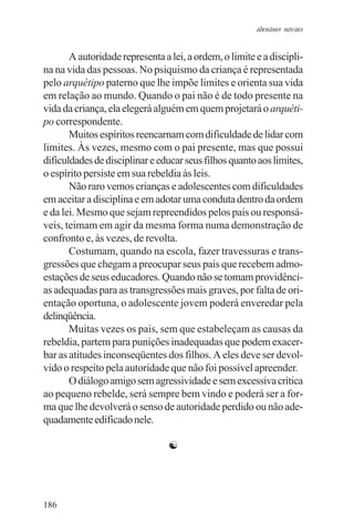 adenáuer novaes


       A autoridade representa a lei, a ordem, o limite e a discipli-
na na vida das pessoas. No psiquismo da criança é representada
pelo arquétipo paterno que lhe impõe limites e orienta sua vida
em relação ao mundo. Quando o pai não é de todo presente na
vida da criança, ela elegerá alguém em quem projetará o arquéti-
po correspondente.
       Muitos espíritos reencarnam com dificuldade de lidar com
limites. Às vezes, mesmo com o pai presente, mas que possui
dificuldades de disciplinar e educar seus filhos quanto aos limites,
o espírito persiste em sua rebeldia às leis.
       Não raro vemos crianças e adolescentes com dificuldades
em aceitar a disciplina e em adotar uma conduta dentro da ordem
e da lei. Mesmo que sejam repreendidos pelos pais ou responsá-
veis, teimam em agir da mesma forma numa demonstração de
confronto e, às vezes, de revolta.
       Costumam, quando na escola, fazer travessuras e trans-
gressões que chegam a preocupar seus pais que recebem admo-
estações de seus educadores. Quando não se tomam providênci-
as adequadas para as transgressões mais graves, por falta de ori-
entação oportuna, o adolescente jovem poderá enveredar pela
delinqüência.
       Muitas vezes os pais, sem que estabeleçam as causas da
rebeldia, partem para punições inadequadas que podem exacer-
bar as atitudes inconseqüentes dos filhos. A eles deve ser devol-
vido o respeito pela autoridade que não foi possível apreender.
       O diálogo amigo sem agressividade e sem excessiva crítica
ao pequeno rebelde, será sempre bem vindo e poderá ser a for-
ma que lhe devolverá o senso de autoridade perdido ou não ade-
quadamente edificado nele.

                                 ☯




186
 